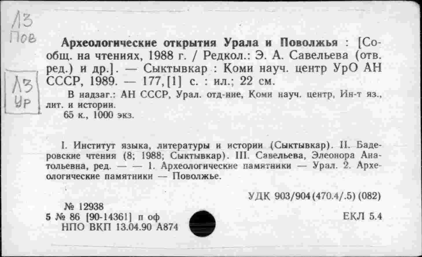 ﻿Археологические открытия Урала и Поволжья : [Со-общ. на чтениях, 1988 г. / Редкол.: Э. А. Савельева (отв. ред.) и др.]. — Сыктывкар : Коми науч, центр УрО АН СССР, 1989. — 177, [1] с. : ил.; 22 см.
В надзаг.: АН СССР, Урал, отд-ние, Коми науч, центр, Ин-т яз., лит. и истории.
65 к., 1000 экз.
I. Институт языка, литературы и истории (Сыктывкар). II. Баде-ровские чтения (8; 1988, Сыктывкар). III. Савельева, Элеонора Анатольевна, ред. — — I. Археологические памятники — Урал. 2. Археологические памятники — Поволжье.
№ 12938
5 № 86 [90-14361] п оф НПО ВКП 13.04.90 А874
УДК 903/904 (470.4/.5) (082)
ЕКЛ 5.4